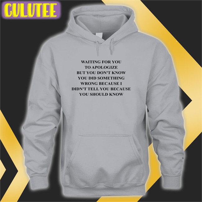 Waiting For You To Apologize But You Don't Know You Did Something Wrong Because I Didn't Tell You Because You Should Know Shirts Shirts That Go Hard