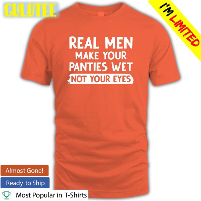 Shirts That Go Hard Real Men Make You Panties Wet Not Your Eyes Original Tee Shirt Shirtsthtgohard