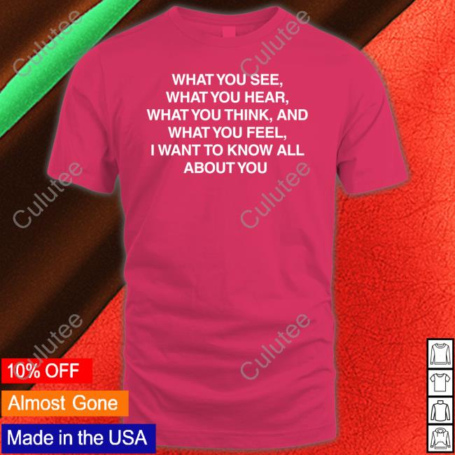 What You See What You Hear What You Think And What You Feel I Want To Know All About You Tee Shirt
