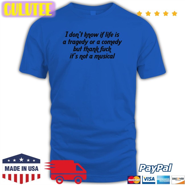 Shirts That Go Hard I Don't Know If Life Is A Tragedy Or A Comedy But Thank Fuck It's Not A Musical Tee Shirt Thegoodshirts
