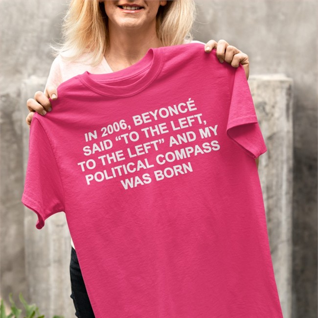 Shirts That Go Hard In 2006 Beyonce Said To The Left And My Political Compass Was Born Tee Shirt Shirtsthtgohard