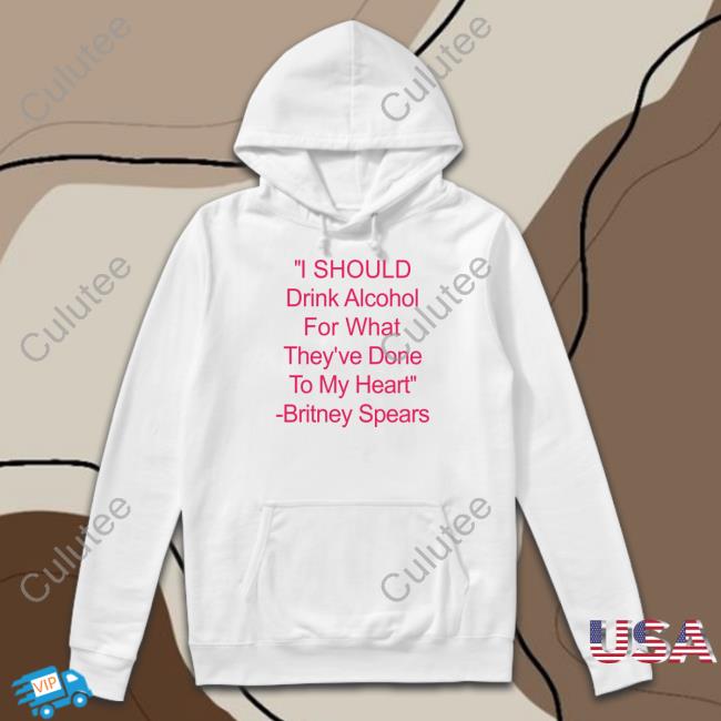Shirts That Go Hard I Should Drink Alcohol For What They've Done To My Heart Britney Spears Sweatshirts Shirtsthtgohard